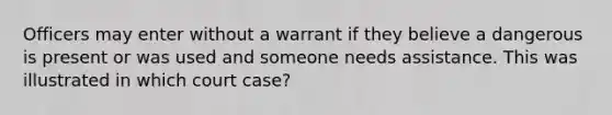 Officers may enter without a warrant if they believe a dangerous is present or was used and someone needs assistance. This was illustrated in which court case?