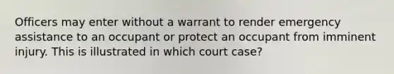 Officers may enter without a warrant to render emergency assistance to an occupant or protect an occupant from imminent injury. This is illustrated in which court case?