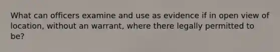 What can officers examine and use as evidence if in open view of location, without an warrant, where there legally permitted to be?