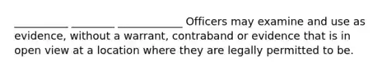 __________ ________ ____________ Officers may examine and use as evidence, without a warrant, contraband or evidence that is in open view at a location where they are legally permitted to be.