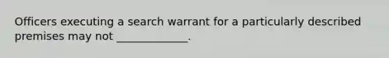 Officers executing a search warrant for a particularly described premises may not _____________.