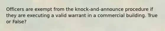 Officers are exempt from the knock-and-announce procedure if they are executing a valid warrant in a commercial building. True or False?