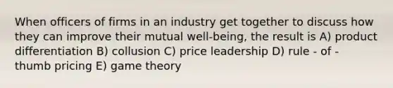 When officers of firms in an industry get together to discuss how they can improve their mutual well-being, the result is A) product differentiation B) collusion C) price leadership D) rule - of - thumb pricing E) game theory