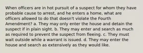 When officers are in hot pursuit of a suspect for whom they have probable cause to arrest, and he enters a home, what are officers allowed to do that doesn't violate the Fourth Amendment? a. They may only enter the house and detain the suspect if in plain sight. b. They may enter and search as much as required to prevent the suspect from fleeing. c. They must wait outside while a warrant is issued. d. They may enter the house and search as extensively as they would like.