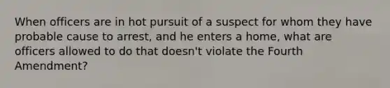 When officers are in hot pursuit of a suspect for whom they have probable cause to arrest, and he enters a home, what are officers allowed to do that doesn't violate the Fourth Amendment?