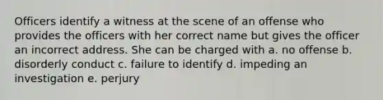 Officers identify a witness at the scene of an offense who provides the officers with her correct name but gives the officer an incorrect address. She can be charged with a. no offense b. disorderly conduct c. failure to identify d. impeding an investigation e. perjury