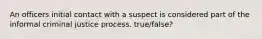 An officers initial contact with a suspect is considered part of the informal criminal justice process. true/false?