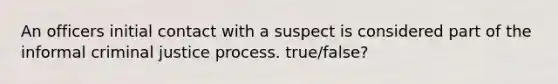 An officers initial contact with a suspect is considered part of the informal criminal justice process. true/false?