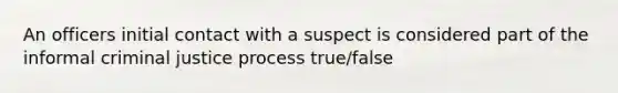 An officers initial contact with a suspect is considered part of the informal criminal justice process true/false