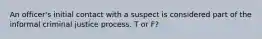 An officer's initial contact with a suspect is considered part of the informal criminal justice process. T or F?