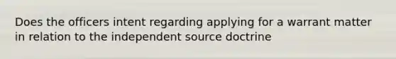 Does the officers intent regarding applying for a warrant matter in relation to the independent source doctrine