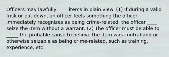 Officers may lawfully ____ items in plain view. (1) If during a valid frisk or pat down, an officer feels something the officer immediately recognizes as being crime-related, the officer ____ seize the item without a warrant. (2) The officer must be able to _____ the probable cause to believe the item was contraband or otherwise seizable as being crime-related, such as training, experience, etc.