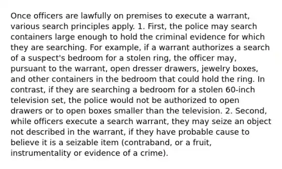 Once officers are lawfully on premises to execute a warrant, various search principles apply. 1. First, the police may search containers large enough to hold the criminal evidence for which they are searching. For example, if a warrant authorizes a search of a suspect's bedroom for a stolen ring, the officer may, pursuant to the warrant, open dresser drawers, jewelry boxes, and other containers in the bedroom that could hold the ring. In contrast, if they are searching a bedroom for a stolen 60-inch television set, the police would not be authorized to open drawers or to open boxes smaller than the television. 2. Second, while officers execute a search warrant, they may seize an object not described in the warrant, if they have probable cause to believe it is a seizable item (contraband, or a fruit, instrumentality or evidence of a crime).