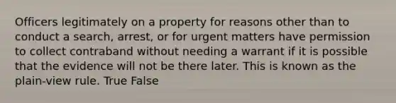 Officers legitimately on a property for reasons other than to conduct a search, arrest, or for urgent matters have permission to collect contraband without needing a warrant if it is possible that the evidence will not be there later. This is known as the plain-view rule. True False