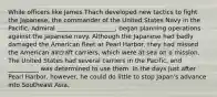 While officers like James Thach developed new tactics to fight the Japanese, the commander of the United States Navy in the Pacific, Admiral ___________________, began planning operations against the Japanese navy. Although the Japanese had badly damaged the American fleet at Pearl Harbor, they had missed the American aircraft carriers, which were at sea on a mission. The United States had several carriers in the Pacific, and __________ was determined to use them. In the days just after Pearl Harbor, however, he could do little to stop Japan's advance into Southeast Asia.