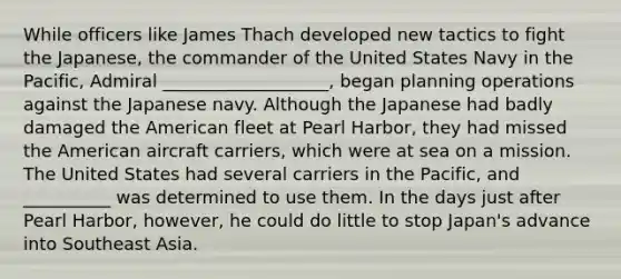 While officers like James Thach developed new tactics to fight the Japanese, the commander of the United States Navy in the Pacific, Admiral ___________________, began planning operations against the Japanese navy. Although the Japanese had badly damaged the American fleet at Pearl Harbor, they had missed the American aircraft carriers, which were at sea on a mission. The United States had several carriers in the Pacific, and __________ was determined to use them. In the days just after Pearl Harbor, however, he could do little to stop Japan's advance into Southeast Asia.