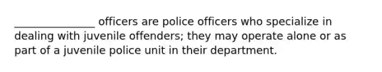 _______________ officers are police officers who specialize in dealing with juvenile offenders; they may operate alone or as part of a juvenile police unit in their department.