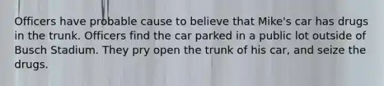 Officers have probable cause to believe that Mike's car has drugs in the trunk. Officers find the car parked in a public lot outside of Busch Stadium. They pry open the trunk of his car, and seize the drugs.