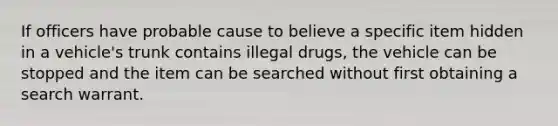 If officers have probable cause to believe a specific item hidden in a vehicle's trunk contains illegal drugs, the vehicle can be stopped and the item can be searched without first obtaining a search warrant.