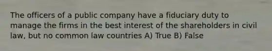 The officers of a public company have a fiduciary duty to manage the firms in the best interest of the shareholders in civil law, but no common law countries A) True B) False