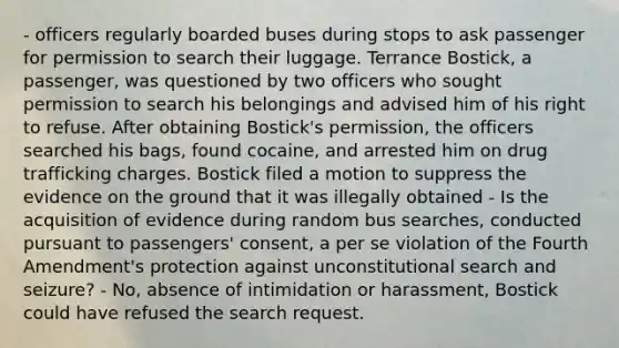 - officers regularly boarded buses during stops to ask passenger for permission to search their luggage. Terrance Bostick, a passenger, was questioned by two officers who sought permission to search his belongings and advised him of his right to refuse. After obtaining Bostick's permission, the officers searched his bags, found cocaine, and arrested him on drug trafficking charges. Bostick filed a motion to suppress the evidence on the ground that it was illegally obtained - Is the acquisition of evidence during random bus searches, conducted pursuant to passengers' consent, a per se violation of the Fourth Amendment's protection against unconstitutional search and seizure? - No, absence of intimidation or harassment, Bostick could have refused the search request.