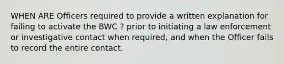 WHEN ARE Officers required to provide a written explanation for failing to activate the BWC ? prior to initiating a law enforcement or investigative contact when required, and when the Officer fails to record the entire contact.