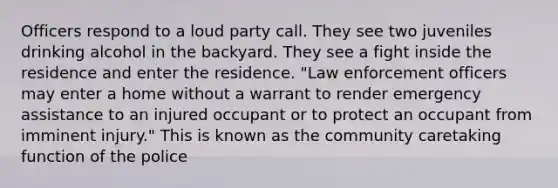 Officers respond to a loud party call. They see two juveniles drinking alcohol in the backyard. They see a fight inside the residence and enter the residence. "Law enforcement officers may enter a home without a warrant to render emergency assistance to an injured occupant or to protect an occupant from imminent injury." This is known as the community caretaking function of the police