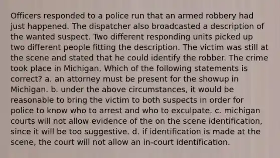 Officers responded to a police run that an armed robbery had just happened. The dispatcher also broadcasted a description of the wanted suspect. Two different responding units picked up two different people fitting the description. The victim was still at the scene and stated that he could identify the robber. The crime took place in Michigan. Which of the following statements is correct? a. an attorney must be present for the showup in Michigan. b. under the above circumstances, it would be reasonable to bring the victim to both suspects in order for police to know who to arrest and who to exculpate. c. michigan courts will not allow evidence of the on the scene identification, since it will be too suggestive. d. if identification is made at the scene, the court will not allow an in-court identification.