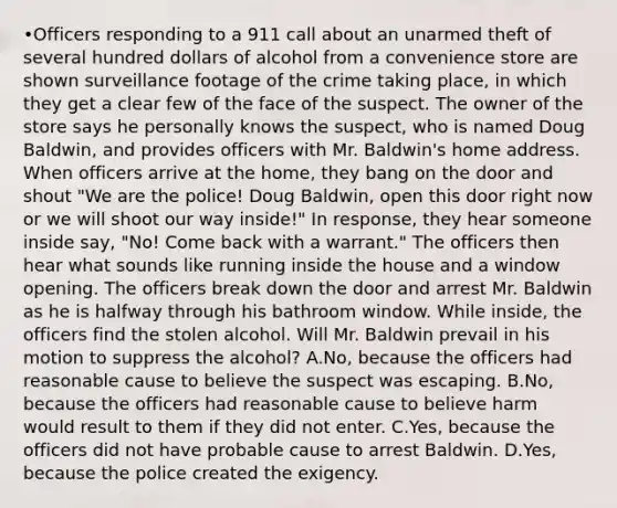 •Officers responding to a 911 call about an unarmed theft of several hundred dollars of alcohol from a convenience store are shown surveillance footage of the crime taking place, in which they get a clear few of the face of the suspect. The owner of the store says he personally knows the suspect, who is named Doug Baldwin, and provides officers with Mr. Baldwin's home address. When officers arrive at the home, they bang on the door and shout "We are the police! Doug Baldwin, open this door right now or we will shoot our way inside!" In response, they hear someone inside say, "No! Come back with a warrant." The officers then hear what sounds like running inside the house and a window opening. The officers break down the door and arrest Mr. Baldwin as he is halfway through his bathroom window. While inside, the officers find the stolen alcohol. Will Mr. Baldwin prevail in his motion to suppress the alcohol? A.No, because the officers had reasonable cause to believe the suspect was escaping. B.No, because the officers had reasonable cause to believe harm would result to them if they did not enter. C.Yes, because the officers did not have probable cause to arrest Baldwin. D.Yes, because the police created the exigency.