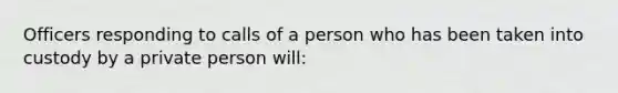 Officers responding to calls of a person who has been taken into custody by a private person will: