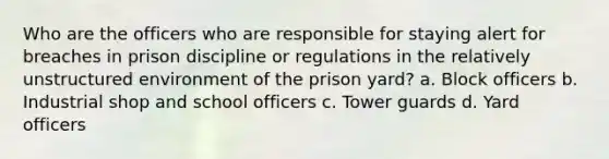 Who are the officers who are responsible for staying alert for breaches in prison discipline or regulations in the relatively unstructured environment of the prison yard?​ ​a. Block officers ​b. Industrial shop and school officers ​c. Tower guards ​d. Yard officers