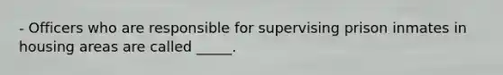 - Officers who are responsible for supervising prison inmates in housing areas are called _____.