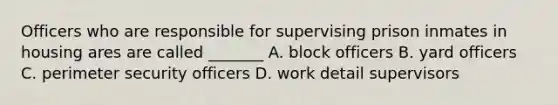 Officers who are responsible for supervising prison inmates in housing ares are called _______ A. block officers B. yard officers C. perimeter security officers D. work detail supervisors