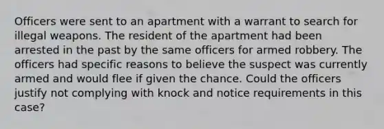 Officers were sent to an apartment with a warrant to search for illegal weapons. The resident of the apartment had been arrested in the past by the same officers for armed robbery. The officers had specific reasons to believe the suspect was currently armed and would flee if given the chance. Could the officers justify not complying with knock and notice requirements in this case?