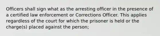 Officers shall sign what as the arresting officer in the presence of a certified law enforcement or Corrections Officer. This applies regardless of the court for which the prisoner is held or the charge(s) placed against the person;