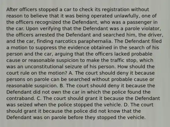 After officers stopped a car to check its registration without reason to believe that it was being operated unlawfully, one of the officers recognized the Defendant, who was a passenger in the car. Upon verifying that the Defendant was a parole violator, the officers arrested the Defendant and searched him, the driver, and the car, finding narcotics paraphernalia. The Defendant filed a motion to suppress the evidence obtained in the search of his person and the car, arguing that the officers lacked probable cause or reasonable suspicion to make the traffic stop, which was an unconstitutional seizure of his person. How should the court rule on the motion? A. The court should deny it because persons on parole can be searched without probable cause or reasonable suspicion. B. The court should deny it because the Defendant did not own the car in which the police found the contraband. C. The court should grant it because the Defendant was seized when the police stopped the vehicle. D. The court should grant it because the police did not know that the Defendant was on parole before they stopped the vehicle.