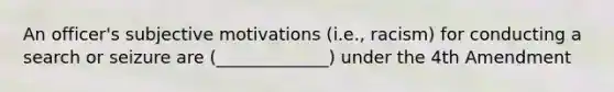 An officer's subjective motivations (i.e., racism) for conducting a search or seizure are (_____________) under the 4th Amendment