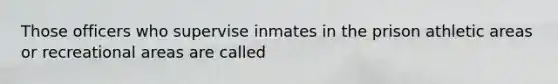 Those officers who supervise inmates in the prison athletic areas or recreational areas are called