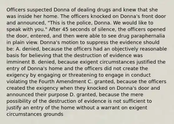 Officers suspected Donna of dealing drugs and knew that she was inside her home. The officers knocked on Donna's front door and announced, "This is the police, Donna. We would like to speak with you." After 45 seconds of silence, the officers opened the door, entered, and then were able to see drug paraphernalia in plain view. Donna's motion to suppress the evidence should be: A. denied, because the officers had an objectively reasonable basis for believing that the destruction of evidence was imminent B. denied, because exigent circumstances justified the entry of Donna's home and the officers did not create the exigency by engaging or threatening to engage in conduct violating the Fourth Amendment C. granted, because the officers created the exigency when they knocked on Donna's door and announced their purpose D. granted, because the mere possibility of the destruction of evidence is not sufficient to justify an entry of the home without a warrant on exigent circumstances grounds