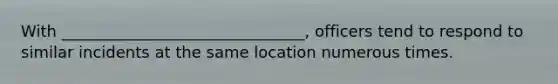 With _______________________________, officers tend to respond to similar incidents at the same location numerous times.