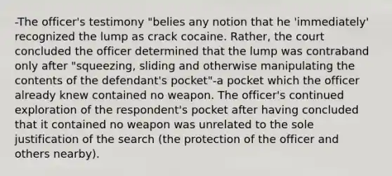 -The officer's testimony "belies any notion that he 'immediately' recognized the lump as crack cocaine. Rather, the court concluded the officer determined that the lump was contraband only after "squeezing, sliding and otherwise manipulating the contents of the defendant's pocket"-a pocket which the officer already knew contained no weapon. The officer's continued exploration of the respondent's pocket after having concluded that it contained no weapon was unrelated to the sole justification of the search (the protection of the officer and others nearby).