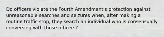 Do officers violate the Fourth Amendment's protection against unreasonable searches and seizures when, after making a routine traffic stop, they search an individual who is consensually conversing with those officers?