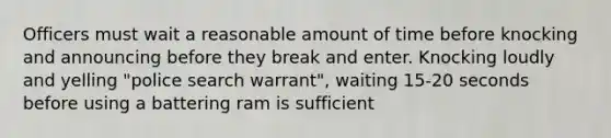 Officers must wait a reasonable amount of time before knocking and announcing before they break and enter. Knocking loudly and yelling "police search warrant", waiting 15-20 seconds before using a battering ram is sufficient