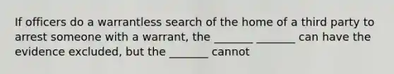 If officers do a warrantless search of the home of a third party to arrest someone with a warrant, the _______ _______ can have the evidence excluded, but the _______ cannot