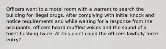 Officers went to a motel room with a warrant to search the building for illegal drugs. After complying with initial knock and notice requirements and while waiting for a response from the occupants, officers heard muffled voices and the sound of a toilet flushing twice. At this point could the officers lawfully force entry?