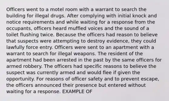 Officers went to a motel room with a warrant to search the building for illegal drugs. After complying with initial knock and notice requirements and while waiting for a response from the occupants, officers heard muffled voices and the sound of a toilet flushing twice. Because the officers had reason to believe that suspects were attempting to destroy evidence, they could lawfully force entry. Officers were sent to an apartment with a warrant to search for illegal weapons. The resident of the apartment had been arrested in the past by the same officers for armed robbery. The officers had specific reasons to believe the suspect was currently armed and would flee if given the opportunity. For reasons of officer safety and to prevent escape, the officers announced their presence but entered without waiting for a response. EXAMPLE OF