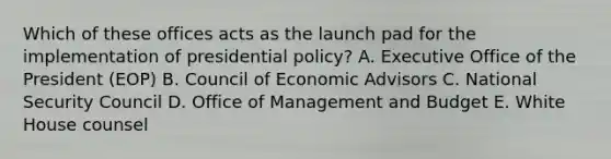 Which of these offices acts as the launch pad for the implementation of presidential policy? A. Executive Office of the President (EOP) B. Council of Economic Advisors C. National Security Council D. Office of Management and Budget E. White House counsel