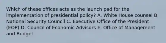 Which of these offices acts as the launch pad for the implementation of presidential policy? A. White House counsel B. National Security Council C. Executive Office of the President (EOP) D. Council of Economic Advisors E. Office of Management and Budget