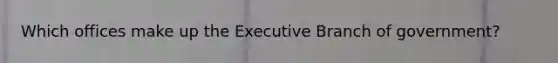 Which offices make up the Executive Branch of government?