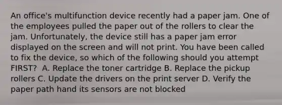 An office's multifunction device recently had a paper jam. One of the employees pulled the paper out of the rollers to clear the jam. Unfortunately, the device still has a paper jam error displayed on the screen and will not print. You have been called to fix the device, so which of the following should you attempt FIRST? ​ A. Replace the toner cartridge ​B. Replace the pickup rollers ​C. Update the drivers on the print server ​D. Verify the paper path hand its sensors are not blocked